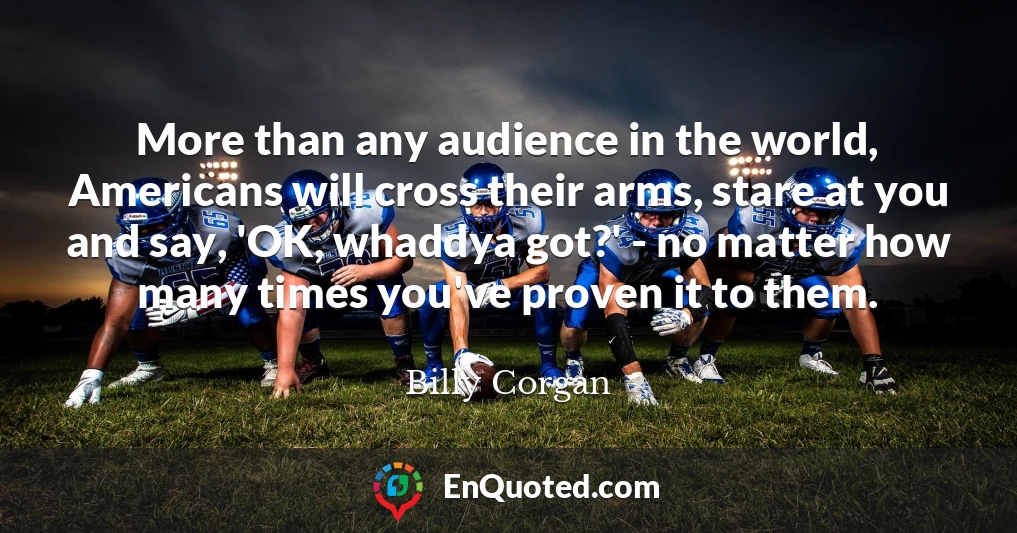 More than any audience in the world, Americans will cross their arms, stare at you and say, 'OK, whaddya got?' - no matter how many times you've proven it to them.