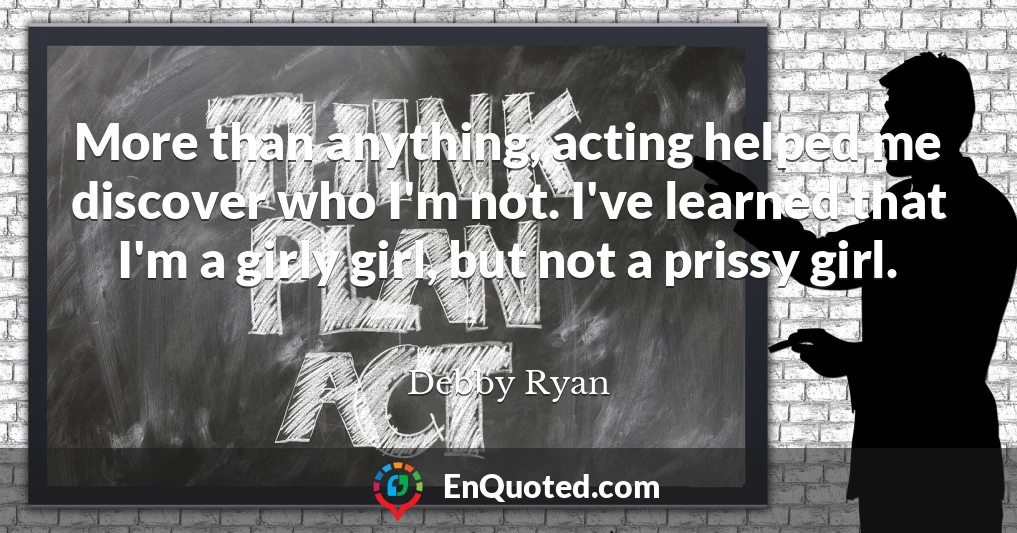 More than anything, acting helped me discover who I'm not. I've learned that I'm a girly girl, but not a prissy girl.
