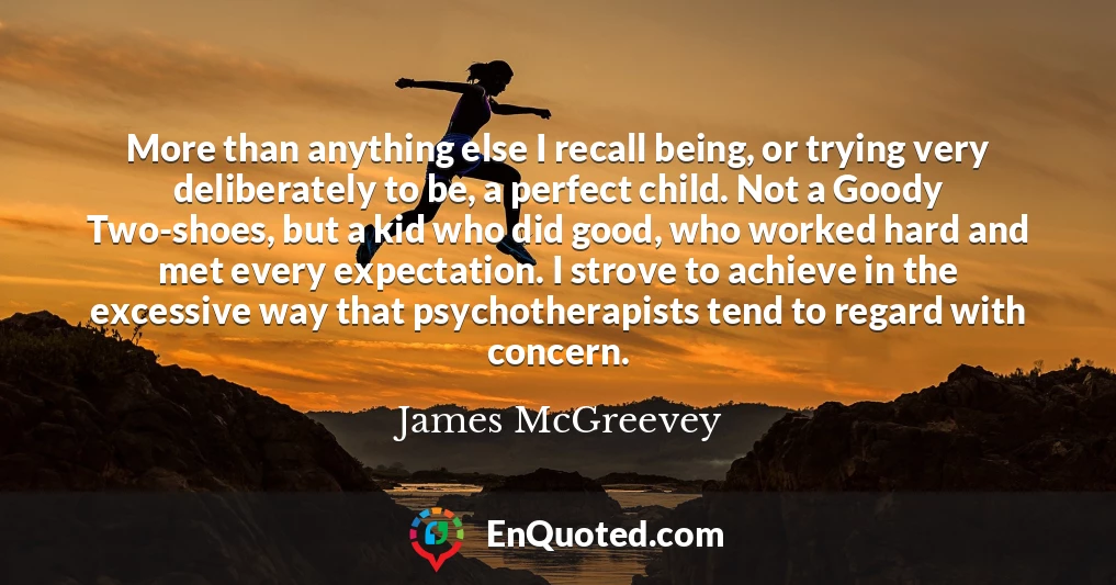 More than anything else I recall being, or trying very deliberately to be, a perfect child. Not a Goody Two-shoes, but a kid who did good, who worked hard and met every expectation. I strove to achieve in the excessive way that psychotherapists tend to regard with concern.