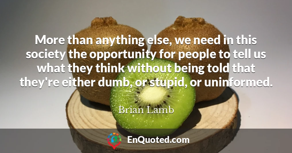More than anything else, we need in this society the opportunity for people to tell us what they think without being told that they're either dumb, or stupid, or uninformed.