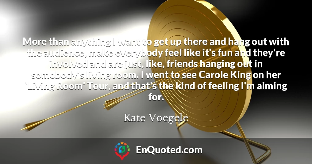 More than anything I want to get up there and hang out with the audience, make everybody feel like it's fun and they're involved and are just, like, friends hanging out in somebody's living room. I went to see Carole King on her 'Living Room' Tour, and that's the kind of feeling I'm aiming for.