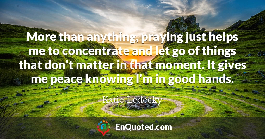 More than anything, praying just helps me to concentrate and let go of things that don't matter in that moment. It gives me peace knowing I'm in good hands.