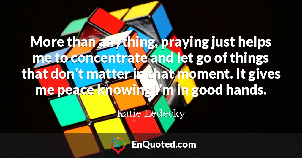 More than anything, praying just helps me to concentrate and let go of things that don't matter in that moment. It gives me peace knowing I'm in good hands.