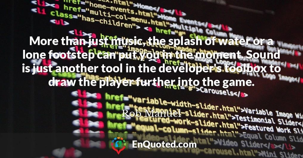More than just music, the splash of water or a lone footstep can put you in the moment. Sound is just another tool in the developer's toolbox to draw the player further into the game.