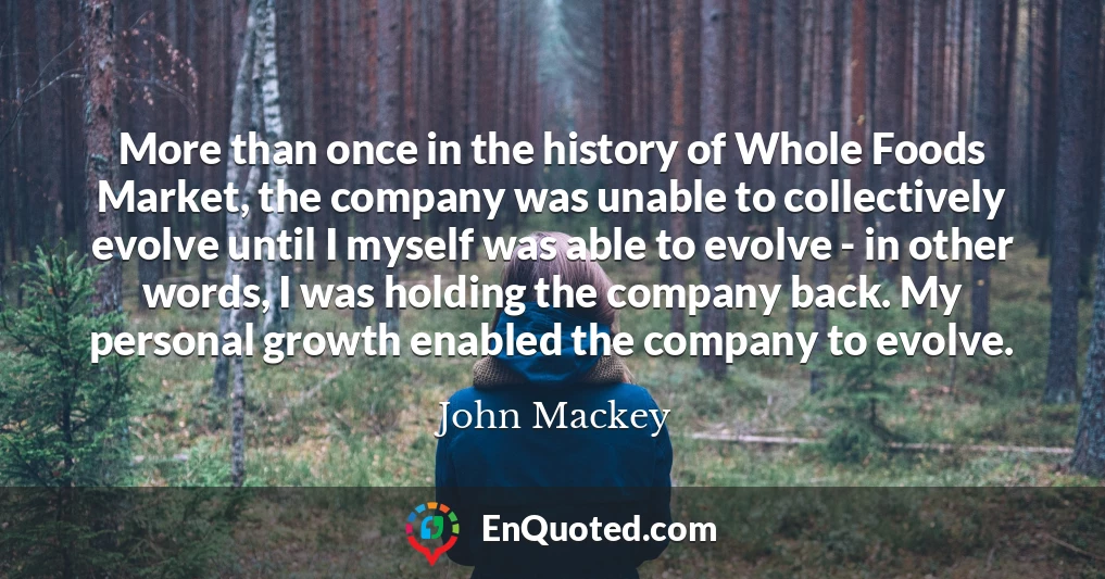 More than once in the history of Whole Foods Market, the company was unable to collectively evolve until I myself was able to evolve - in other words, I was holding the company back. My personal growth enabled the company to evolve.