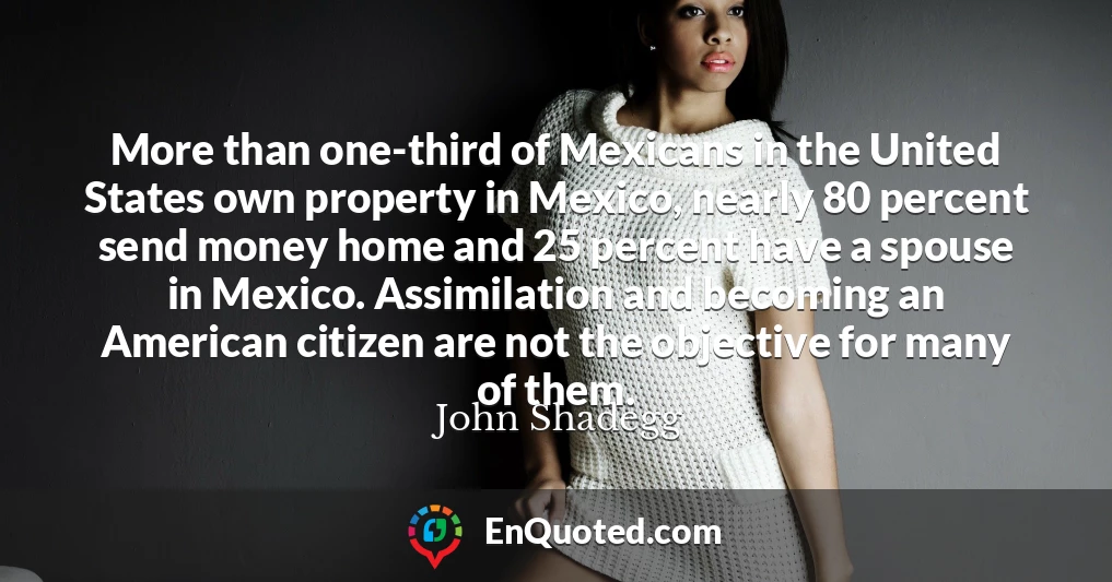More than one-third of Mexicans in the United States own property in Mexico, nearly 80 percent send money home and 25 percent have a spouse in Mexico. Assimilation and becoming an American citizen are not the objective for many of them.
