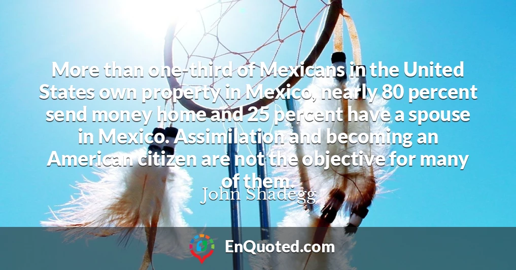 More than one-third of Mexicans in the United States own property in Mexico, nearly 80 percent send money home and 25 percent have a spouse in Mexico. Assimilation and becoming an American citizen are not the objective for many of them.