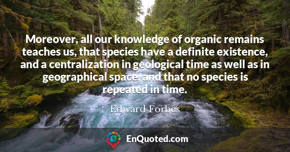Moreover, all our knowledge of organic remains teaches us, that species have a definite existence, and a centralization in geological time as well as in geographical space, and that no species is repeated in time.