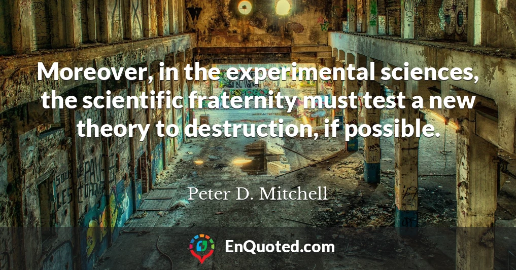 Moreover, in the experimental sciences, the scientific fraternity must test a new theory to destruction, if possible.