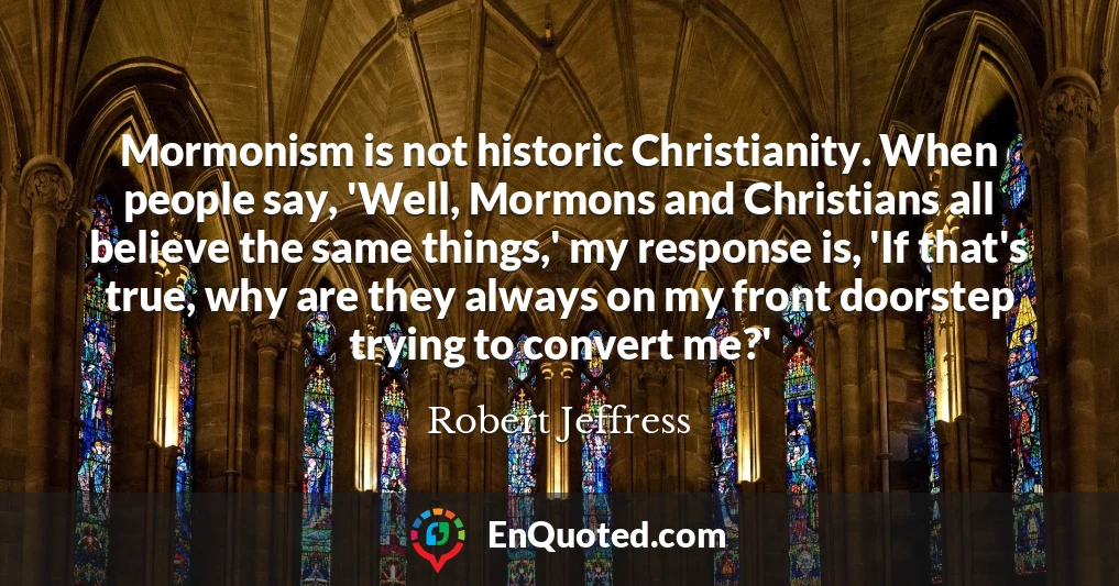 Mormonism is not historic Christianity. When people say, 'Well, Mormons and Christians all believe the same things,' my response is, 'If that's true, why are they always on my front doorstep trying to convert me?'