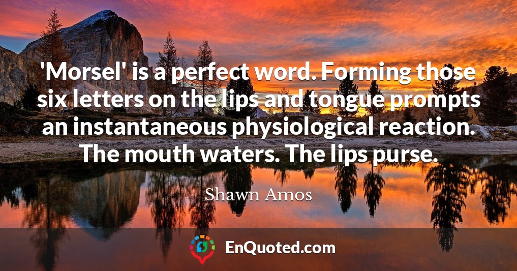 'Morsel' is a perfect word. Forming those six letters on the lips and tongue prompts an instantaneous physiological reaction. The mouth waters. The lips purse.