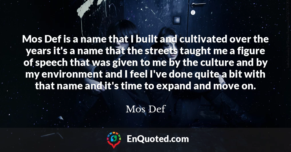 Mos Def is a name that I built and cultivated over the years it's a name that the streets taught me a figure of speech that was given to me by the culture and by my environment and I feel I've done quite a bit with that name and it's time to expand and move on.