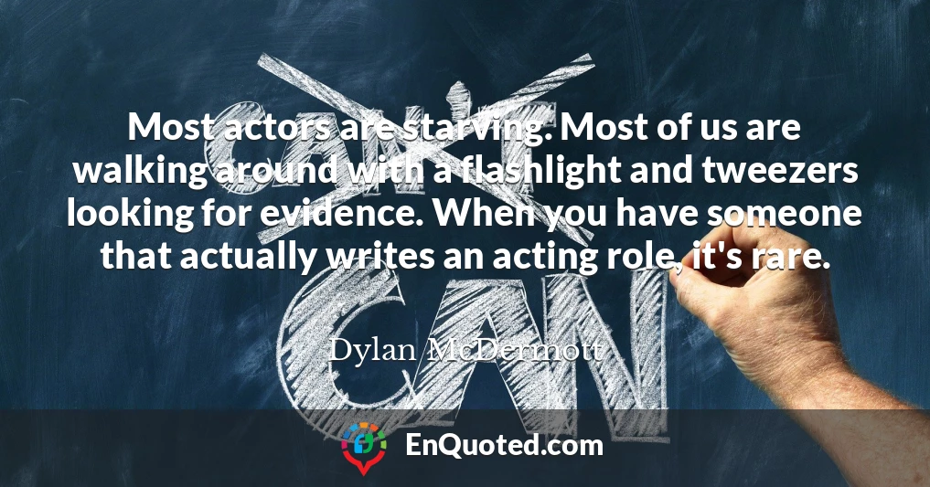 Most actors are starving. Most of us are walking around with a flashlight and tweezers looking for evidence. When you have someone that actually writes an acting role, it's rare.