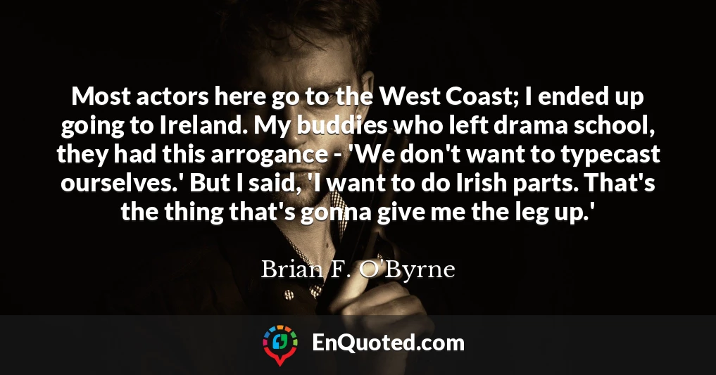 Most actors here go to the West Coast; I ended up going to Ireland. My buddies who left drama school, they had this arrogance - 'We don't want to typecast ourselves.' But I said, 'I want to do Irish parts. That's the thing that's gonna give me the leg up.'