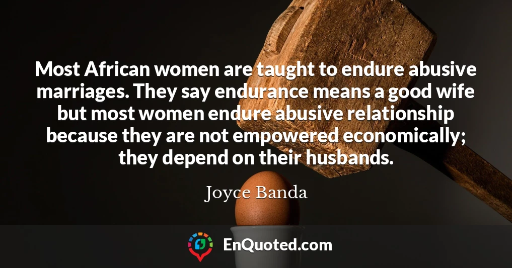 Most African women are taught to endure abusive marriages. They say endurance means a good wife but most women endure abusive relationship because they are not empowered economically; they depend on their husbands.