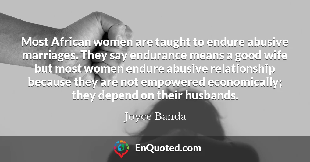 Most African women are taught to endure abusive marriages. They say endurance means a good wife but most women endure abusive relationship because they are not empowered economically; they depend on their husbands.