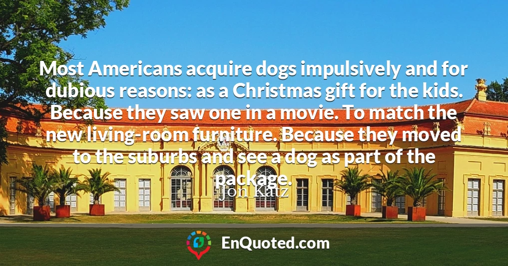 Most Americans acquire dogs impulsively and for dubious reasons: as a Christmas gift for the kids. Because they saw one in a movie. To match the new living-room furniture. Because they moved to the suburbs and see a dog as part of the package.