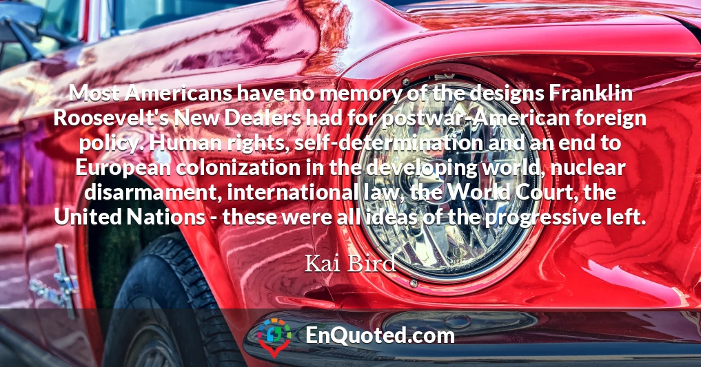 Most Americans have no memory of the designs Franklin Roosevelt's New Dealers had for postwar-American foreign policy. Human rights, self-determination and an end to European colonization in the developing world, nuclear disarmament, international law, the World Court, the United Nations - these were all ideas of the progressive left.