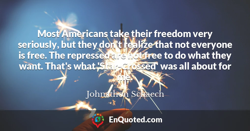 Most Americans take their freedom very seriously, but they don't realize that not everyone is free. The repressed are not free to do what they want. That's what 'Star-Crossed' was all about for me.