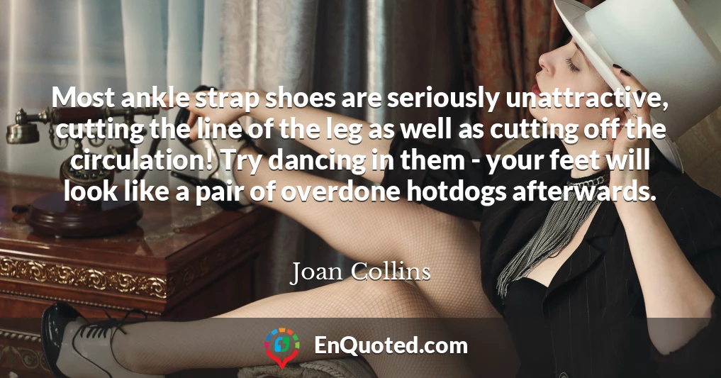 Most ankle strap shoes are seriously unattractive, cutting the line of the leg as well as cutting off the circulation! Try dancing in them - your feet will look like a pair of overdone hotdogs afterwards.