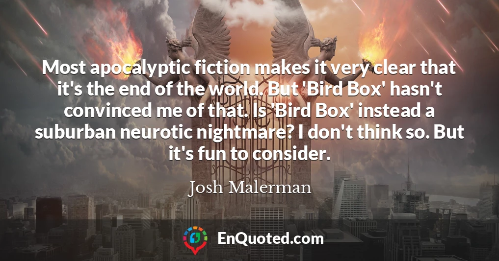 Most apocalyptic fiction makes it very clear that it's the end of the world. But 'Bird Box' hasn't convinced me of that. Is 'Bird Box' instead a suburban neurotic nightmare? I don't think so. But it's fun to consider.