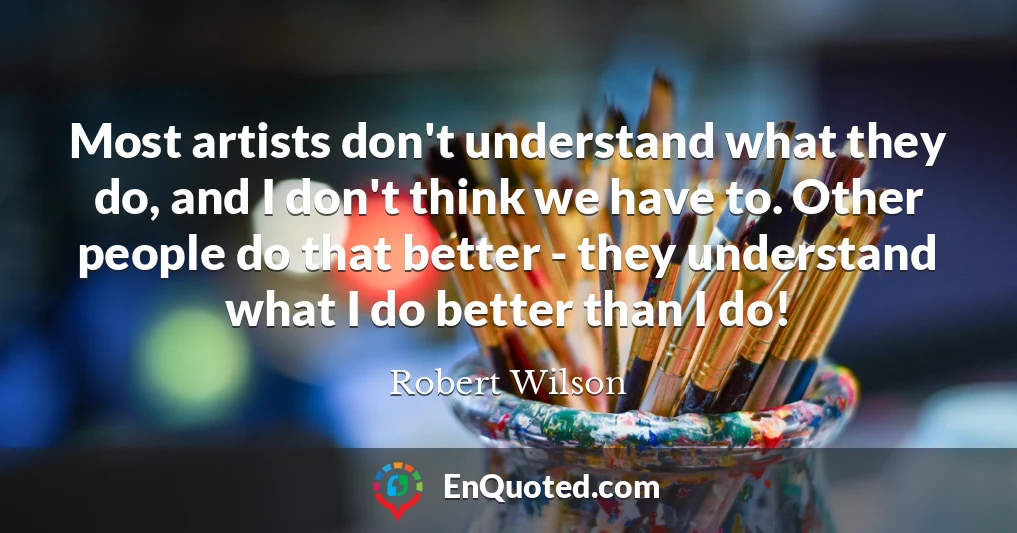 Most artists don't understand what they do, and I don't think we have to. Other people do that better - they understand what I do better than I do!