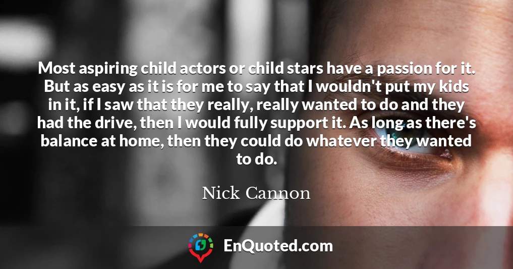 Most aspiring child actors or child stars have a passion for it. But as easy as it is for me to say that I wouldn't put my kids in it, if I saw that they really, really wanted to do and they had the drive, then I would fully support it. As long as there's balance at home, then they could do whatever they wanted to do.