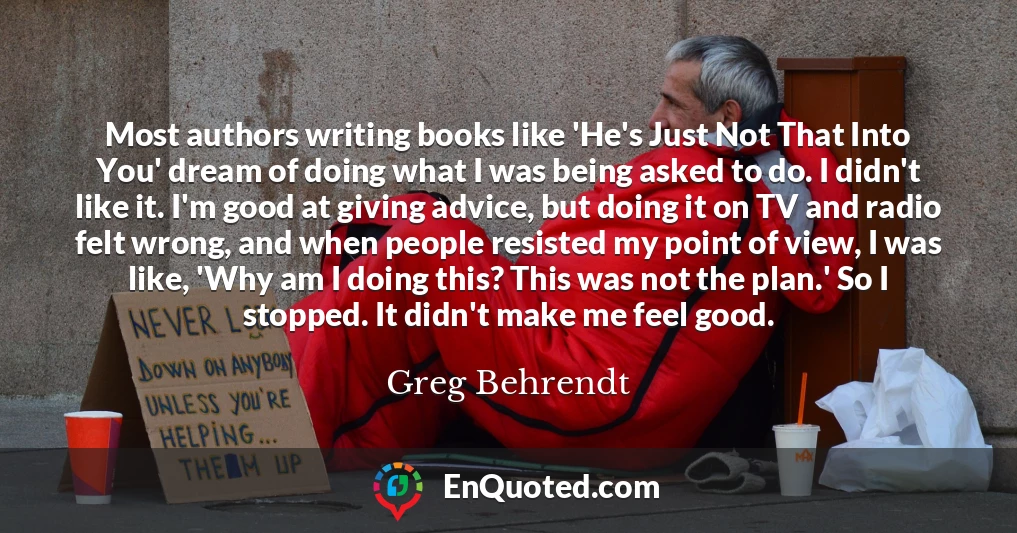 Most authors writing books like 'He's Just Not That Into You' dream of doing what I was being asked to do. I didn't like it. I'm good at giving advice, but doing it on TV and radio felt wrong, and when people resisted my point of view, I was like, 'Why am I doing this? This was not the plan.' So I stopped. It didn't make me feel good.