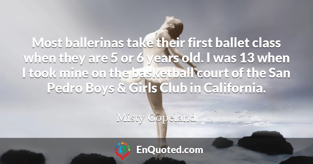 Most ballerinas take their first ballet class when they are 5 or 6 years old. I was 13 when I took mine on the basketball court of the San Pedro Boys & Girls Club in California.