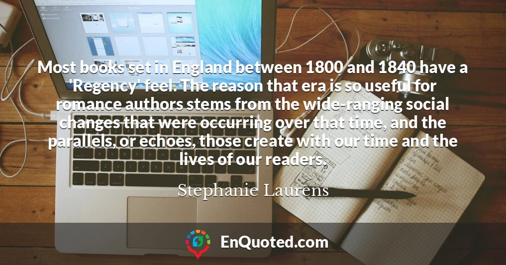 Most books set in England between 1800 and 1840 have a 'Regency' feel. The reason that era is so useful for romance authors stems from the wide-ranging social changes that were occurring over that time, and the parallels, or echoes, those create with our time and the lives of our readers.