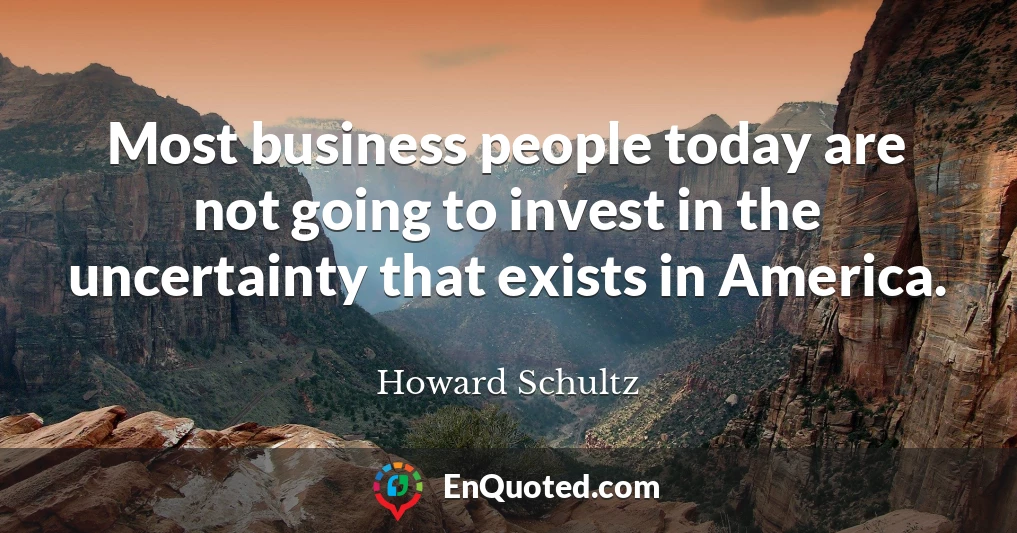 Most business people today are not going to invest in the uncertainty that exists in America.