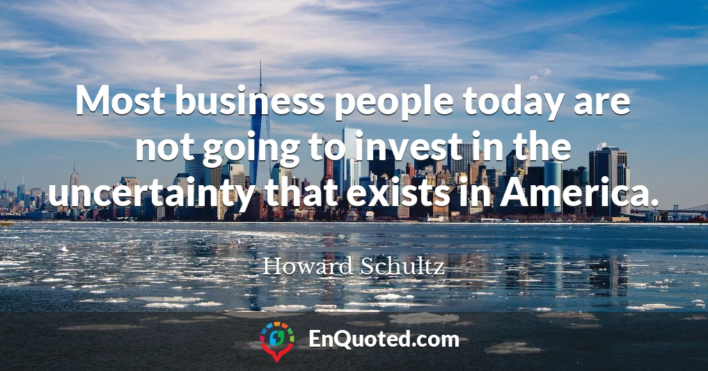 Most business people today are not going to invest in the uncertainty that exists in America.