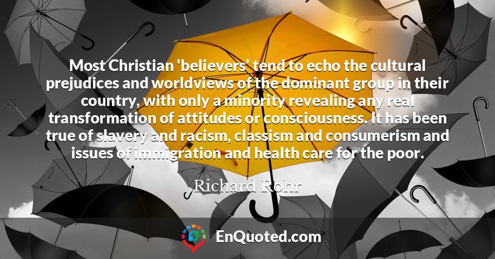Most Christian 'believers' tend to echo the cultural prejudices and worldviews of the dominant group in their country, with only a minority revealing any real transformation of attitudes or consciousness. It has been true of slavery and racism, classism and consumerism and issues of immigration and health care for the poor.