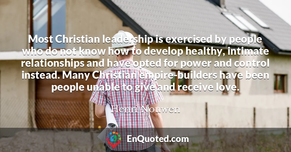 Most Christian leadership is exercised by people who do not know how to develop healthy, intimate relationships and have opted for power and control instead. Many Christian empire-builders have been people unable to give and receive love.