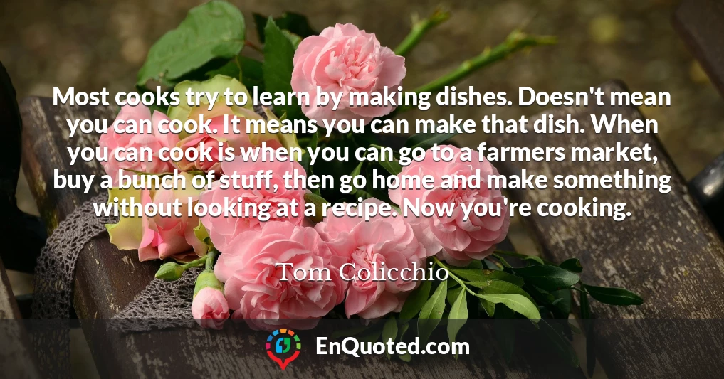 Most cooks try to learn by making dishes. Doesn't mean you can cook. It means you can make that dish. When you can cook is when you can go to a farmers market, buy a bunch of stuff, then go home and make something without looking at a recipe. Now you're cooking.