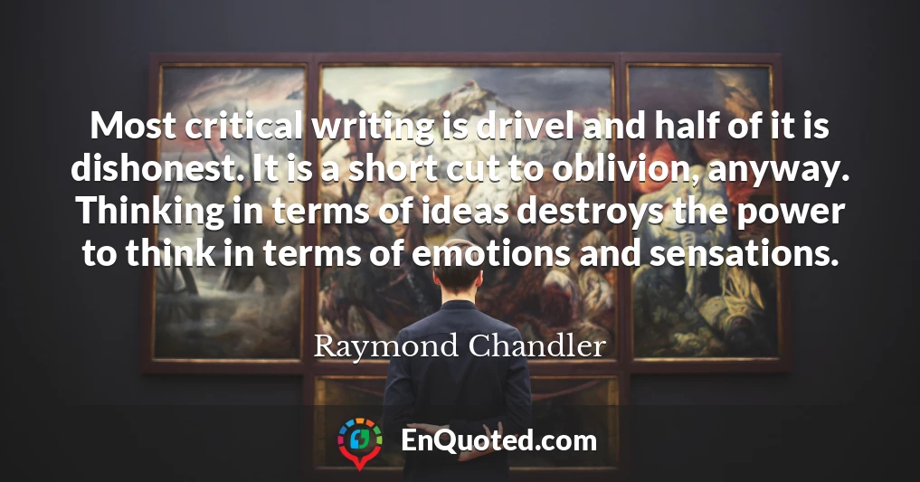 Most critical writing is drivel and half of it is dishonest. It is a short cut to oblivion, anyway. Thinking in terms of ideas destroys the power to think in terms of emotions and sensations.