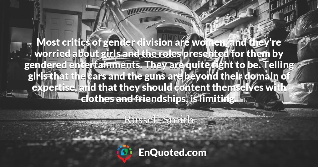 Most critics of gender division are women, and they're worried about girls and the roles presented for them by gendered entertainments. They are quite right to be. Telling girls that the cars and the guns are beyond their domain of expertise, and that they should content themselves with clothes and friendships, is limiting.