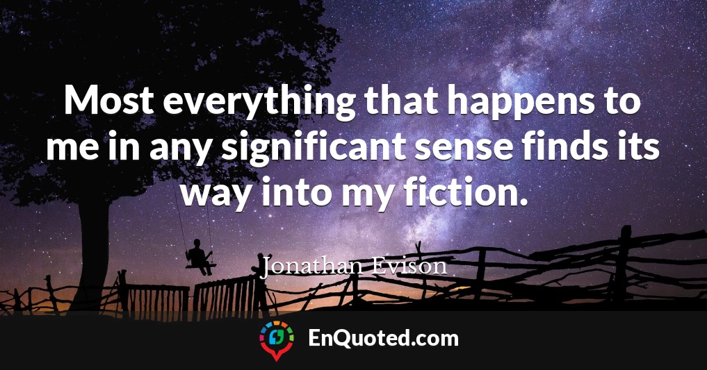 Most everything that happens to me in any significant sense finds its way into my fiction.