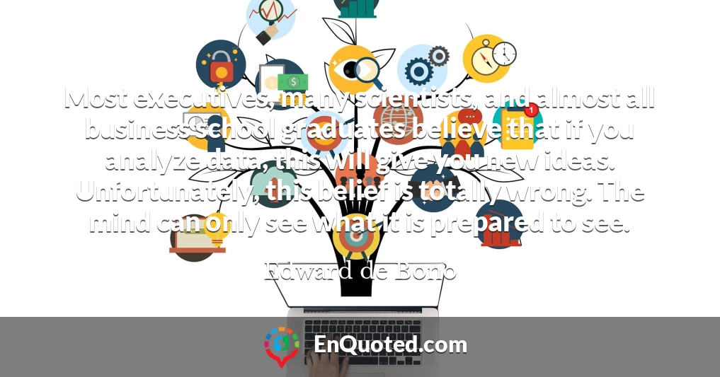 Most executives, many scientists, and almost all business school graduates believe that if you analyze data, this will give you new ideas. Unfortunately, this belief is totally wrong. The mind can only see what it is prepared to see.