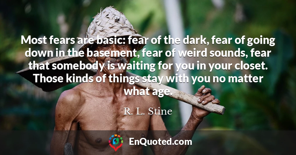 Most fears are basic: fear of the dark, fear of going down in the basement, fear of weird sounds, fear that somebody is waiting for you in your closet. Those kinds of things stay with you no matter what age.