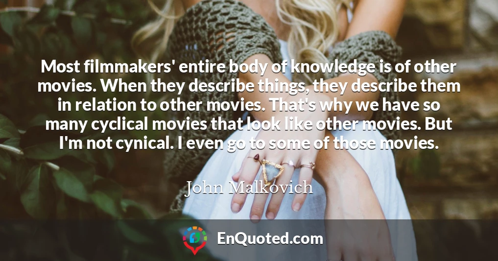 Most filmmakers' entire body of knowledge is of other movies. When they describe things, they describe them in relation to other movies. That's why we have so many cyclical movies that look like other movies. But I'm not cynical. I even go to some of those movies.
