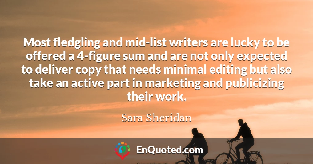 Most fledgling and mid-list writers are lucky to be offered a 4-figure sum and are not only expected to deliver copy that needs minimal editing but also take an active part in marketing and publicizing their work.