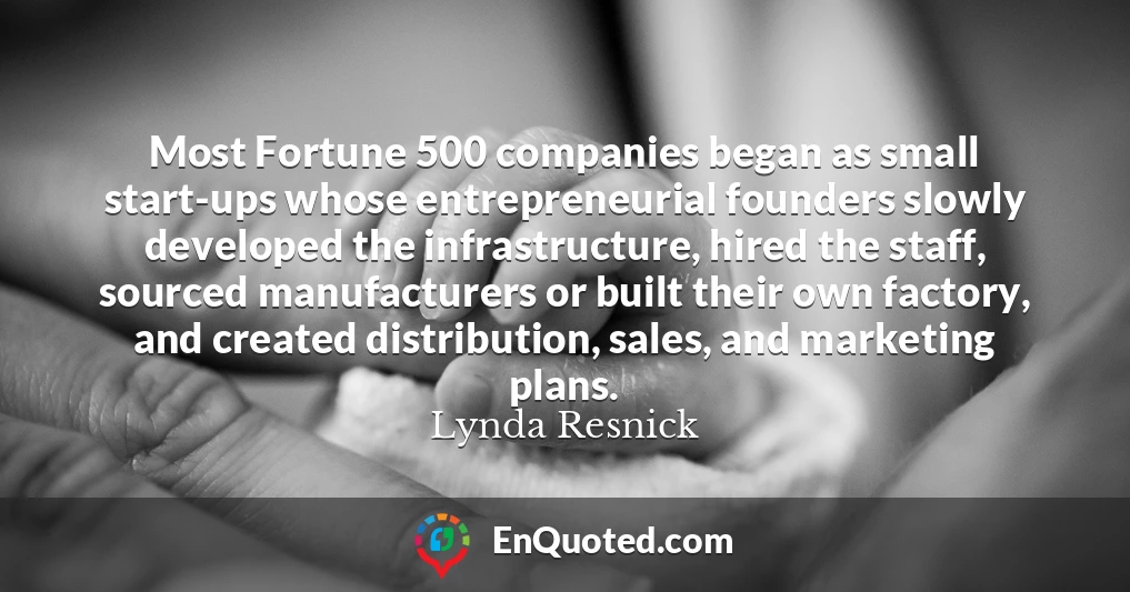 Most Fortune 500 companies began as small start-ups whose entrepreneurial founders slowly developed the infrastructure, hired the staff, sourced manufacturers or built their own factory, and created distribution, sales, and marketing plans.