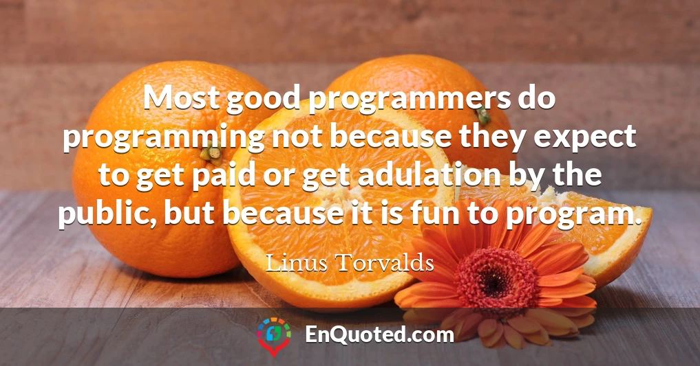 Most good programmers do programming not because they expect to get paid or get adulation by the public, but because it is fun to program.