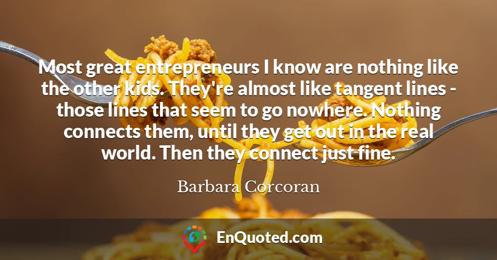 Most great entrepreneurs I know are nothing like the other kids. They're almost like tangent lines - those lines that seem to go nowhere. Nothing connects them, until they get out in the real world. Then they connect just fine.