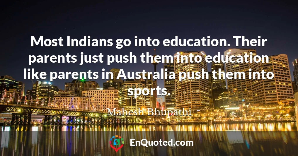 Most Indians go into education. Their parents just push them into education like parents in Australia push them into sports.
