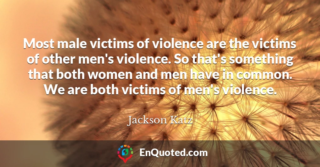 Most male victims of violence are the victims of other men's violence. So that's something that both women and men have in common. We are both victims of men's violence.