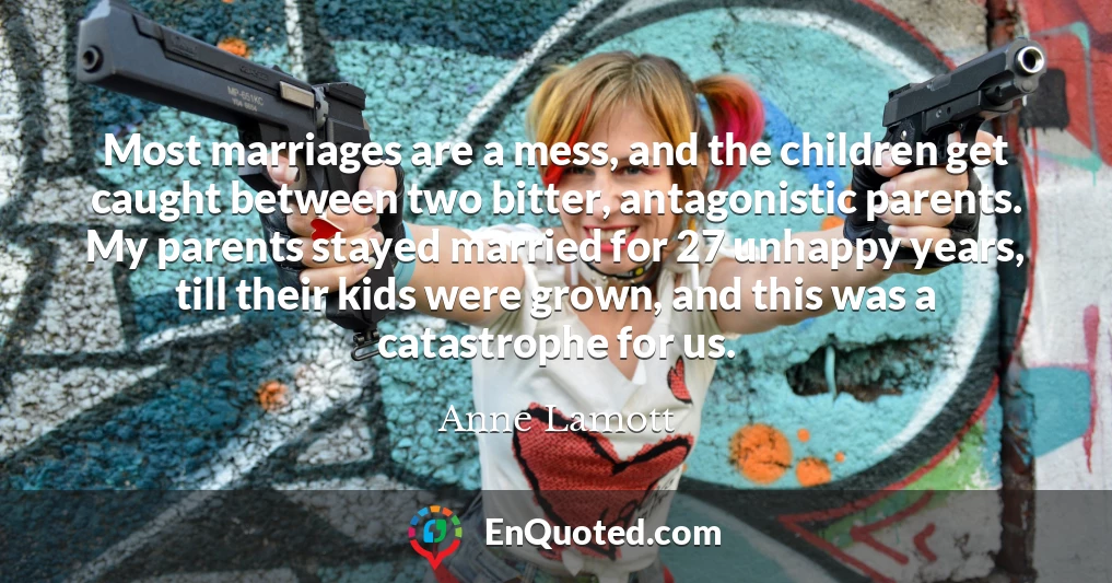 Most marriages are a mess, and the children get caught between two bitter, antagonistic parents. My parents stayed married for 27 unhappy years, till their kids were grown, and this was a catastrophe for us.