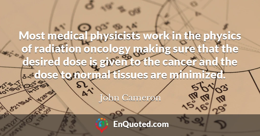 Most medical physicists work in the physics of radiation oncology making sure that the desired dose is given to the cancer and the dose to normal tissues are minimized.
