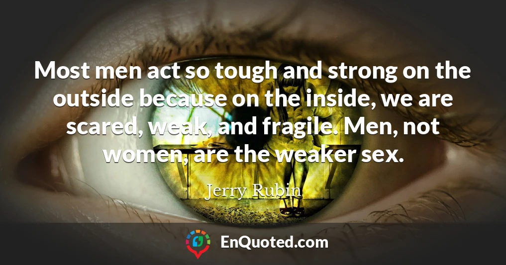 Most men act so tough and strong on the outside because on the inside, we are scared, weak, and fragile. Men, not women, are the weaker sex.